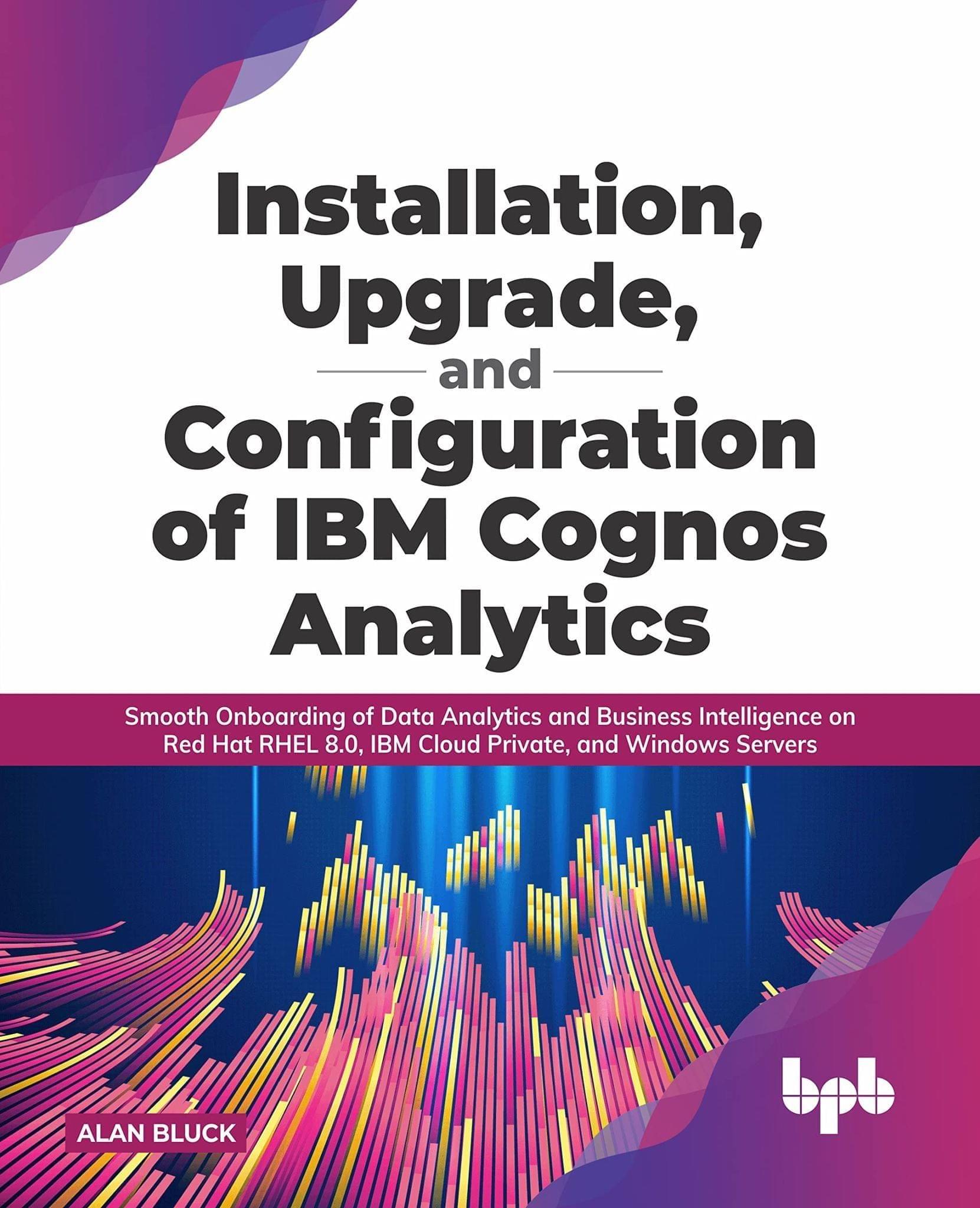 Installation, Upgrade, and Configuration of IBM Cognos Analytics: Smooth Onboarding of Data Analytics and Business Intelligence on Red Hat RHEL 8.0, IBM Cloud Private, and Windows Servers [Paperback] Alan Bluck
