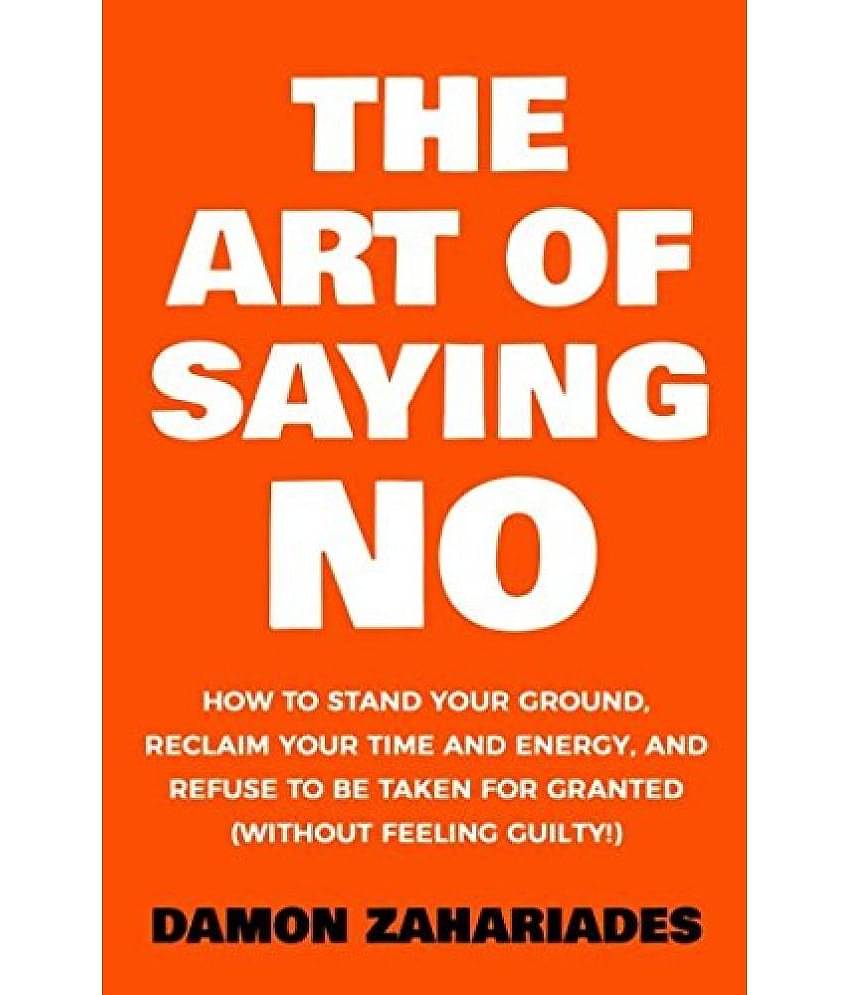 The Art Of Saying NO: How To Stand Your Ground, Reclaim Your Time And Energy, And Refuse To Be Taken For Granted (Without Feeling Guilty!) Paperback