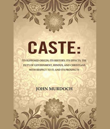 Caste: Its Supposed Origin; Its History; Its Effects; The Duty of Government, Hindus, and Christians with Respect to It; And Its Prospects Caste: Its Supposed Origin; Its History; Its Effects; The Duty of Government, Hindus, and Christians with Respect to It; And Its Prospects