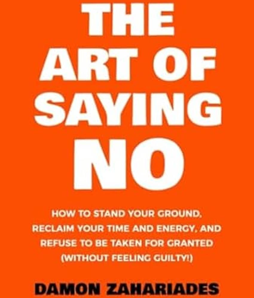 The Art Of Saying NO: How To Stand Your Ground, Reclaim Your Time And Energy, And Refuse To Be Taken For Granted